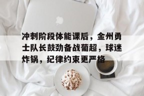 开云体育app下载-冲刺阶段体能课后，金州勇士队长鼓劲备战葡超，球迷炸锅，纪律约束更严格(两支队伍培训交流发言)