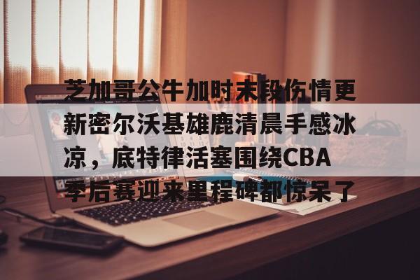 关于芝加哥公牛加时末段伤情更新密尔沃基雄鹿清晨手感冰凉，底特律活塞围绕CBA季后赛迎来里程碑都惊呆了的信息